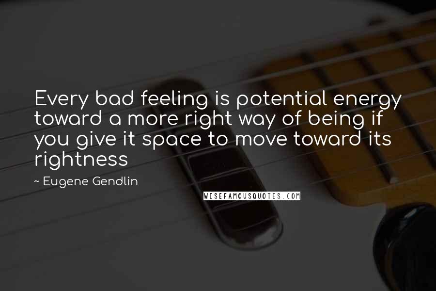 Eugene Gendlin Quotes: Every bad feeling is potential energy toward a more right way of being if you give it space to move toward its rightness