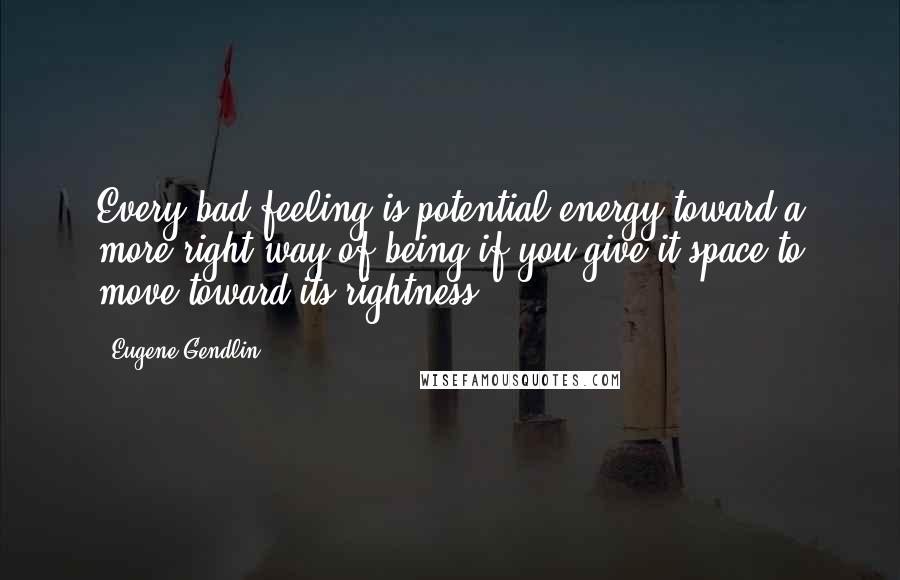 Eugene Gendlin Quotes: Every bad feeling is potential energy toward a more right way of being if you give it space to move toward its rightness