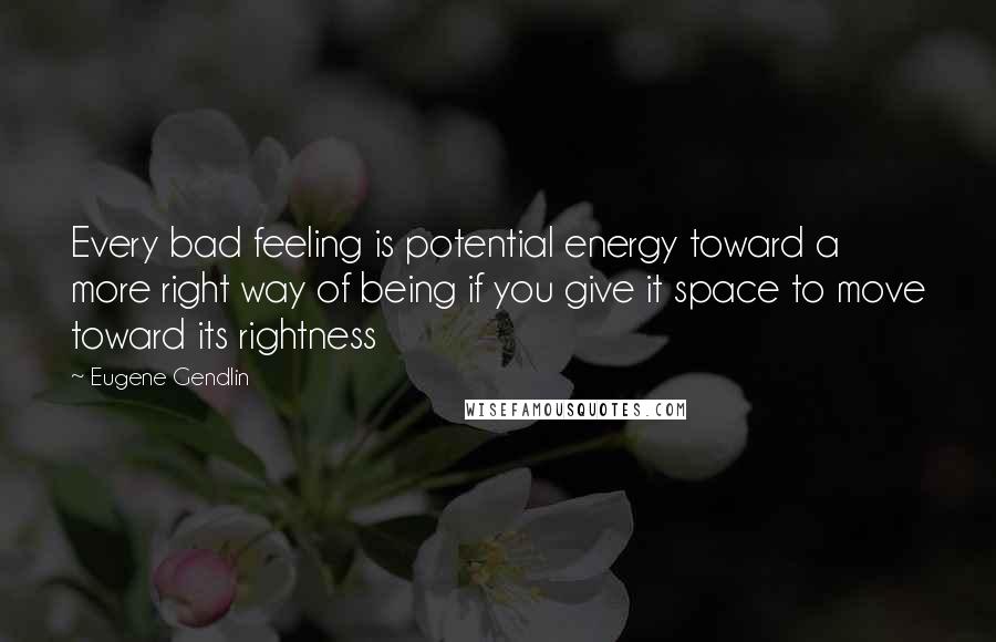 Eugene Gendlin Quotes: Every bad feeling is potential energy toward a more right way of being if you give it space to move toward its rightness