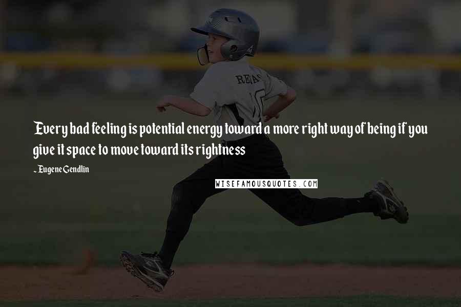 Eugene Gendlin Quotes: Every bad feeling is potential energy toward a more right way of being if you give it space to move toward its rightness