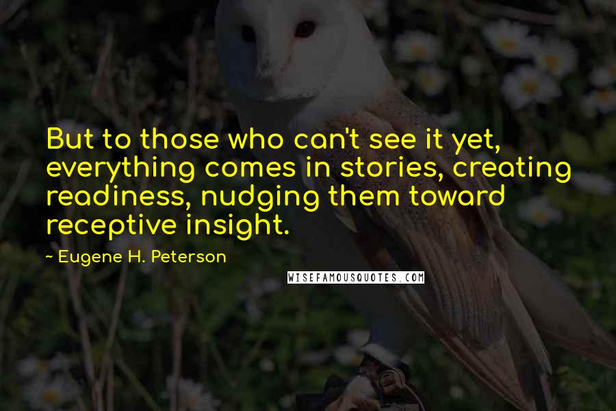 Eugene H. Peterson Quotes: But to those who can't see it yet, everything comes in stories, creating readiness, nudging them toward receptive insight.