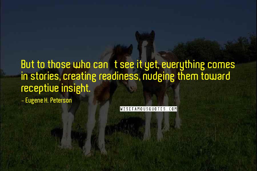 Eugene H. Peterson Quotes: But to those who can't see it yet, everything comes in stories, creating readiness, nudging them toward receptive insight.