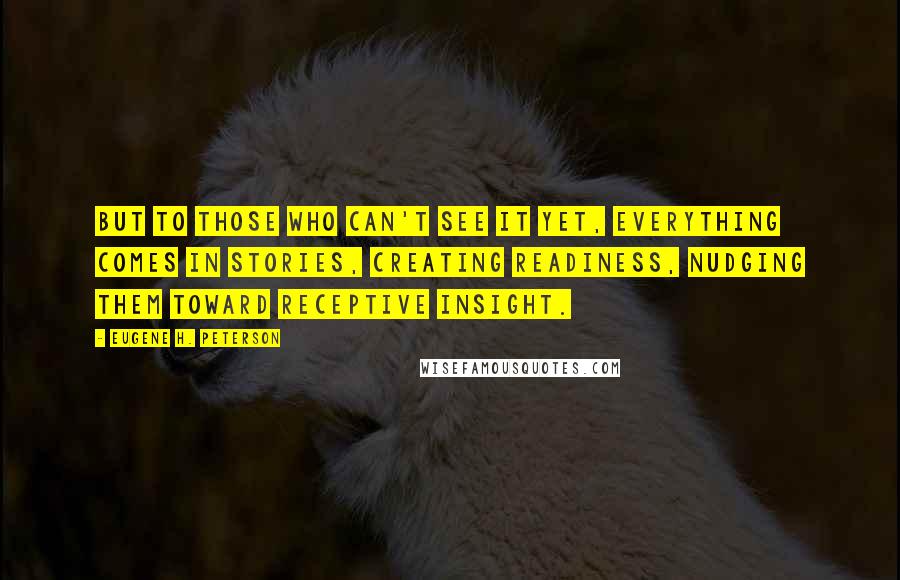 Eugene H. Peterson Quotes: But to those who can't see it yet, everything comes in stories, creating readiness, nudging them toward receptive insight.