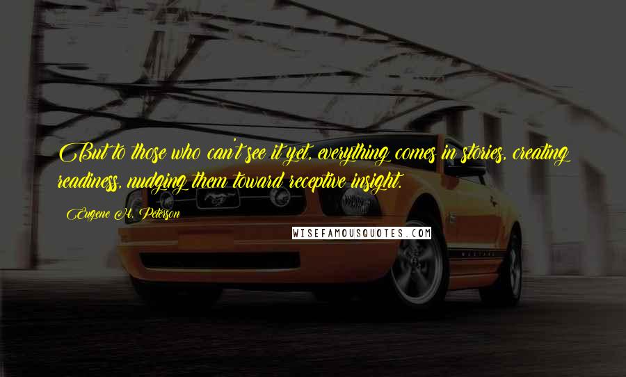 Eugene H. Peterson Quotes: But to those who can't see it yet, everything comes in stories, creating readiness, nudging them toward receptive insight.