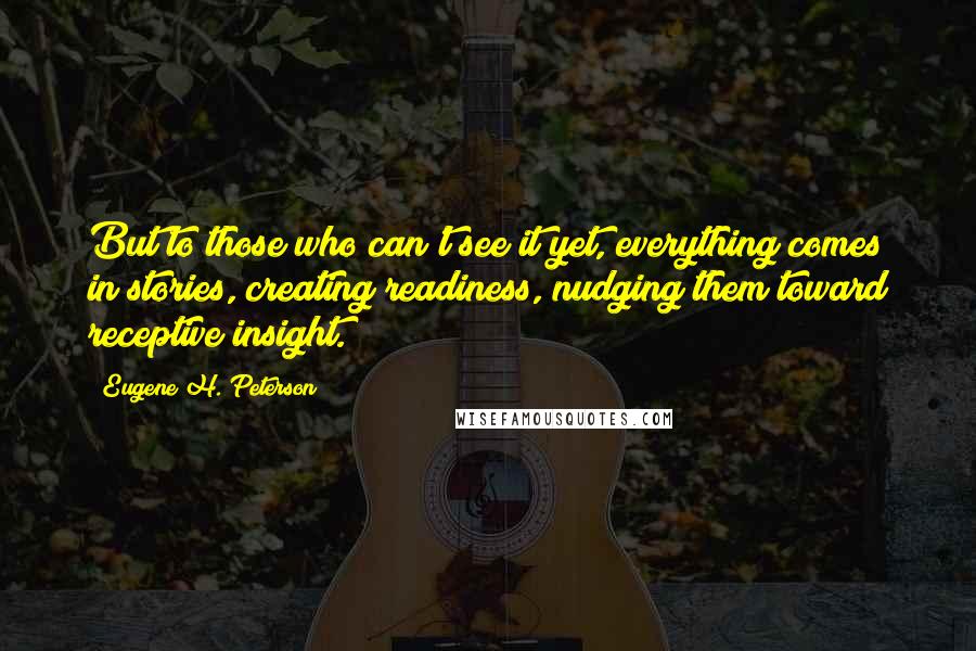 Eugene H. Peterson Quotes: But to those who can't see it yet, everything comes in stories, creating readiness, nudging them toward receptive insight.