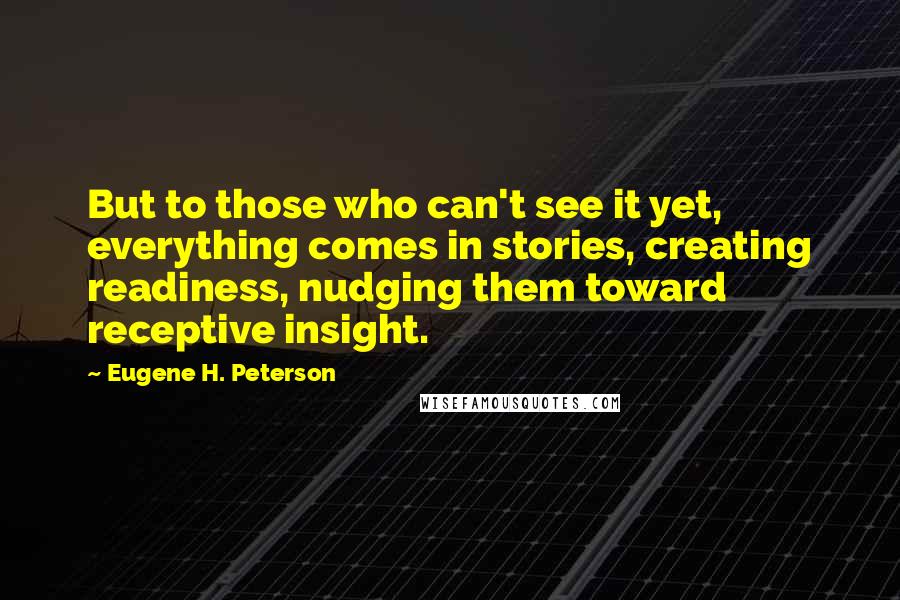 Eugene H. Peterson Quotes: But to those who can't see it yet, everything comes in stories, creating readiness, nudging them toward receptive insight.