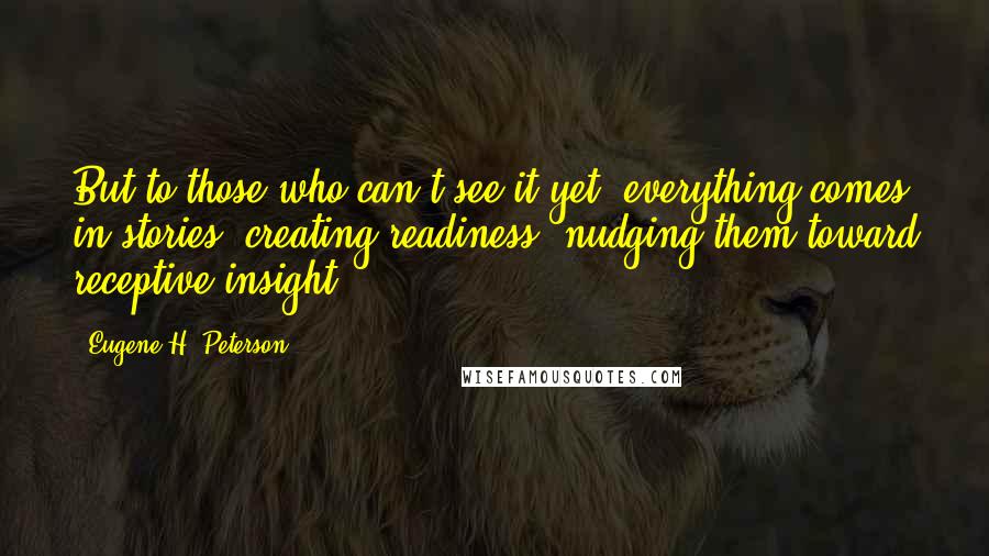 Eugene H. Peterson Quotes: But to those who can't see it yet, everything comes in stories, creating readiness, nudging them toward receptive insight.