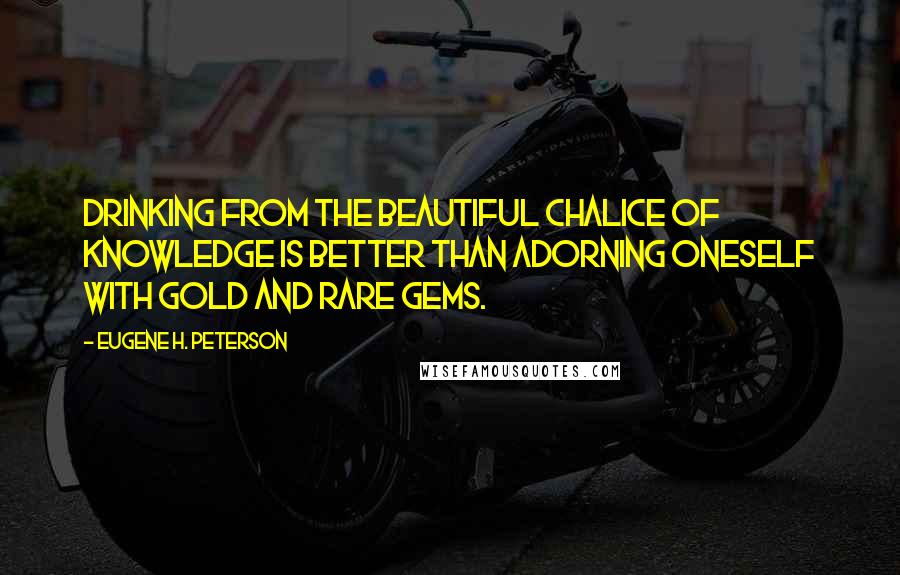 Eugene H. Peterson Quotes: Drinking from the beautiful chalice of knowledge is better than adorning oneself with gold and rare gems.