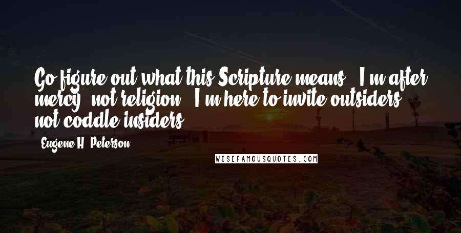 Eugene H. Peterson Quotes: Go figure out what this Scripture means: 'I'm after mercy, not religion.' I'm here to invite outsiders, not coddle insiders.