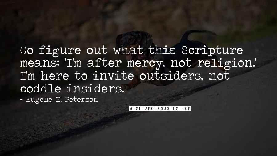 Eugene H. Peterson Quotes: Go figure out what this Scripture means: 'I'm after mercy, not religion.' I'm here to invite outsiders, not coddle insiders.