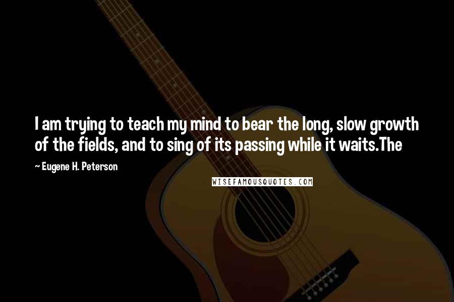 Eugene H. Peterson Quotes: I am trying to teach my mind to bear the long, slow growth of the fields, and to sing of its passing while it waits.The