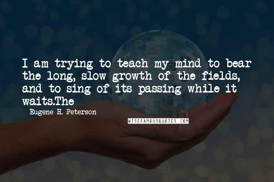 Eugene H. Peterson Quotes: I am trying to teach my mind to bear the long, slow growth of the fields, and to sing of its passing while it waits.The