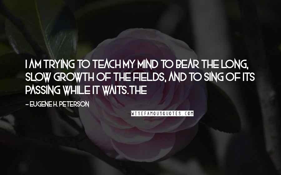 Eugene H. Peterson Quotes: I am trying to teach my mind to bear the long, slow growth of the fields, and to sing of its passing while it waits.The
