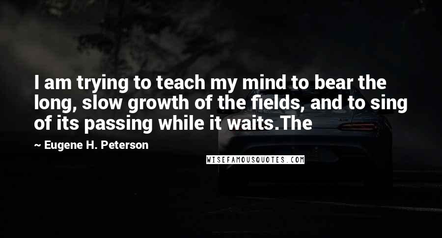 Eugene H. Peterson Quotes: I am trying to teach my mind to bear the long, slow growth of the fields, and to sing of its passing while it waits.The