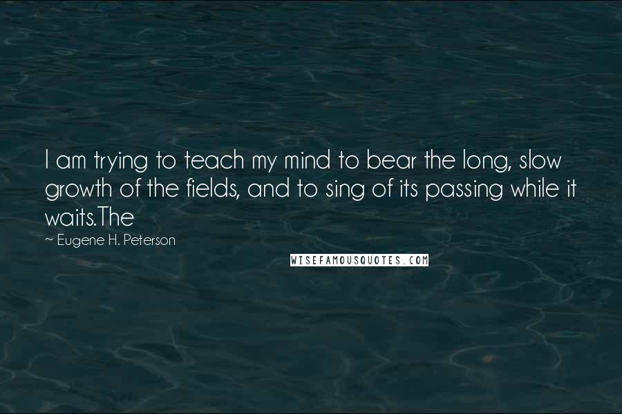 Eugene H. Peterson Quotes: I am trying to teach my mind to bear the long, slow growth of the fields, and to sing of its passing while it waits.The