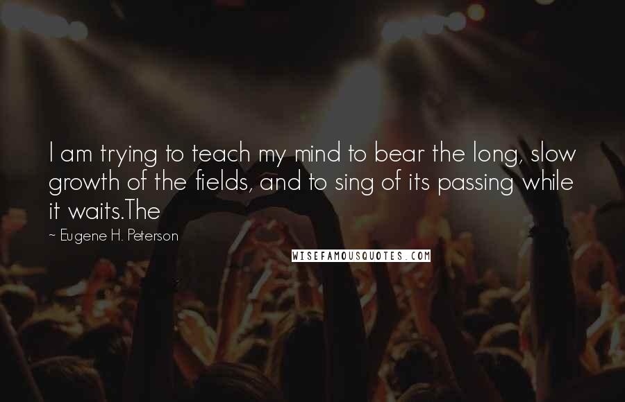 Eugene H. Peterson Quotes: I am trying to teach my mind to bear the long, slow growth of the fields, and to sing of its passing while it waits.The