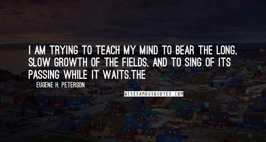 Eugene H. Peterson Quotes: I am trying to teach my mind to bear the long, slow growth of the fields, and to sing of its passing while it waits.The