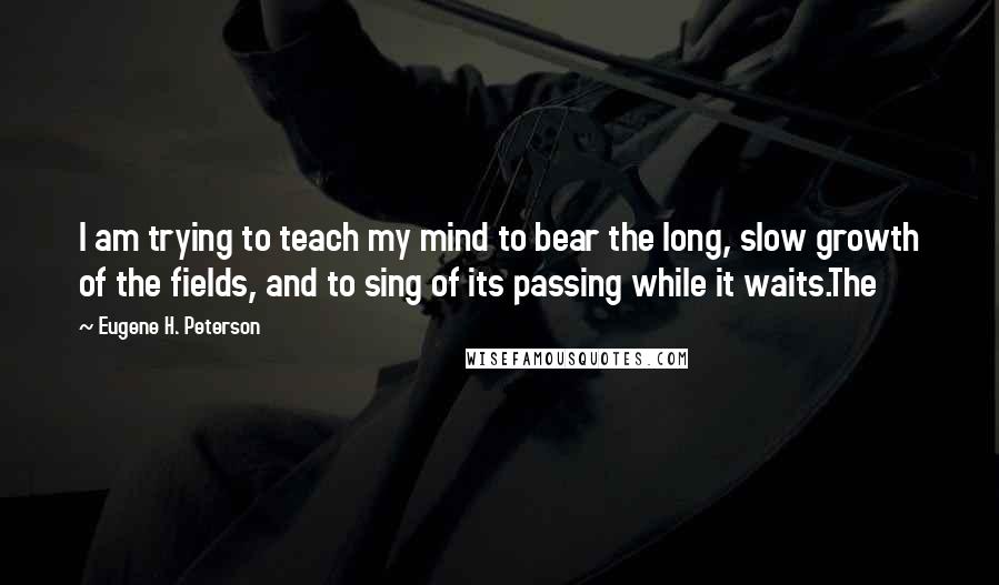 Eugene H. Peterson Quotes: I am trying to teach my mind to bear the long, slow growth of the fields, and to sing of its passing while it waits.The