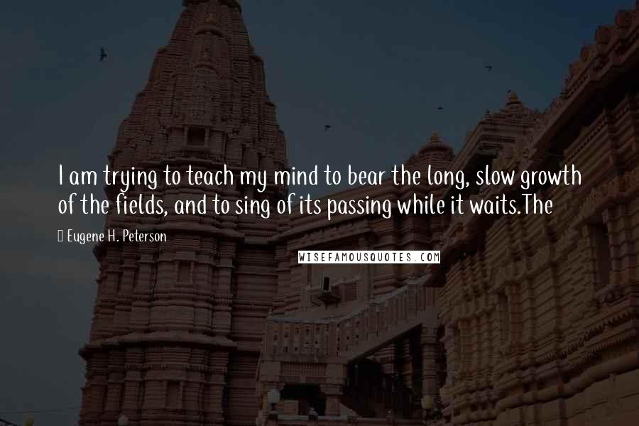 Eugene H. Peterson Quotes: I am trying to teach my mind to bear the long, slow growth of the fields, and to sing of its passing while it waits.The