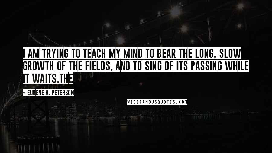 Eugene H. Peterson Quotes: I am trying to teach my mind to bear the long, slow growth of the fields, and to sing of its passing while it waits.The