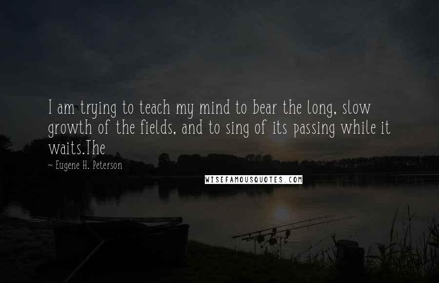 Eugene H. Peterson Quotes: I am trying to teach my mind to bear the long, slow growth of the fields, and to sing of its passing while it waits.The