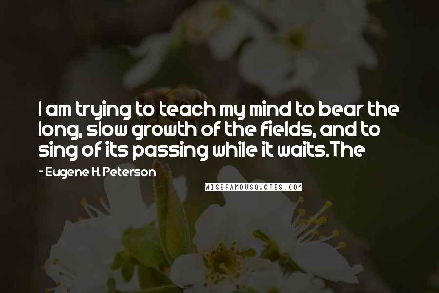 Eugene H. Peterson Quotes: I am trying to teach my mind to bear the long, slow growth of the fields, and to sing of its passing while it waits.The