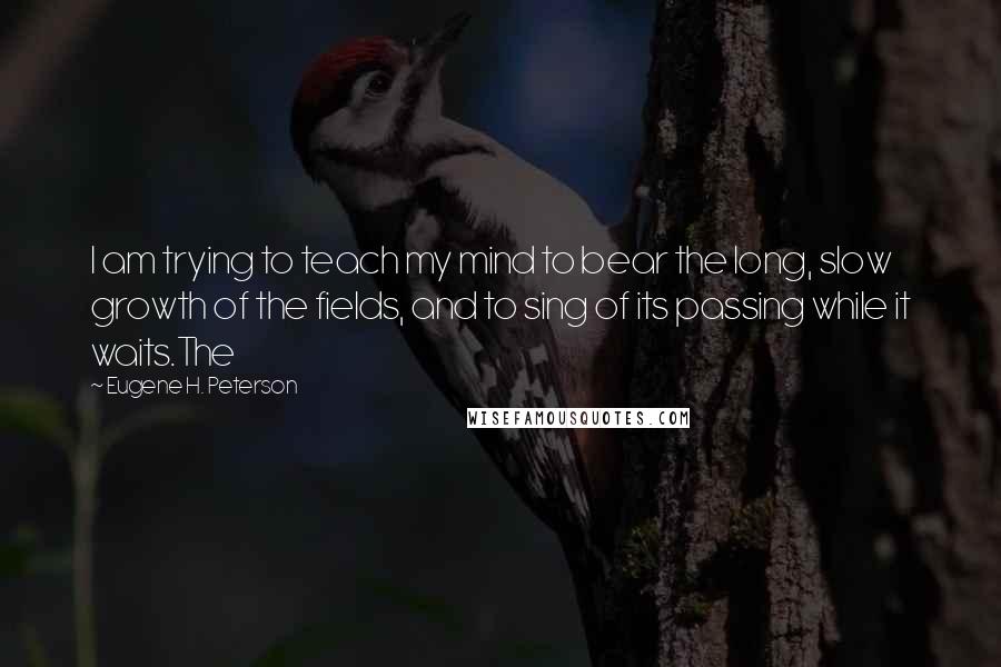 Eugene H. Peterson Quotes: I am trying to teach my mind to bear the long, slow growth of the fields, and to sing of its passing while it waits.The