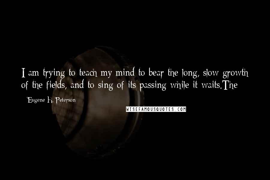 Eugene H. Peterson Quotes: I am trying to teach my mind to bear the long, slow growth of the fields, and to sing of its passing while it waits.The