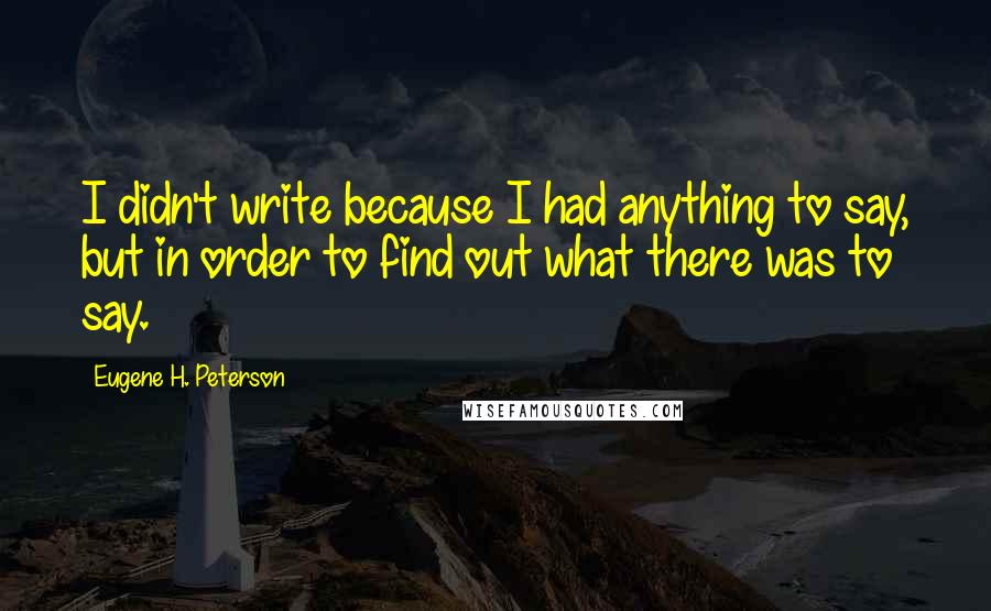 Eugene H. Peterson Quotes: I didn't write because I had anything to say, but in order to find out what there was to say.