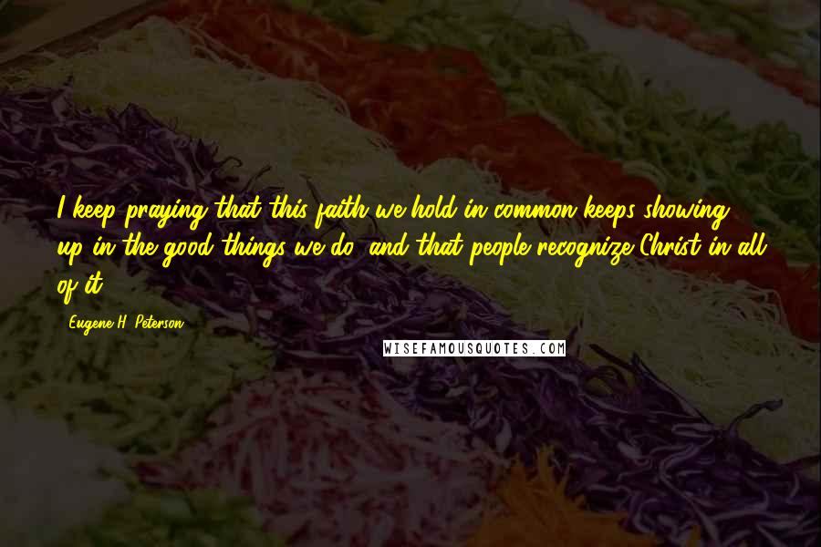 Eugene H. Peterson Quotes: I keep praying that this faith we hold in common keeps showing up in the good things we do, and that people recognize Christ in all of it.
