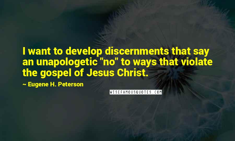 Eugene H. Peterson Quotes: I want to develop discernments that say an unapologetic "no" to ways that violate the gospel of Jesus Christ.