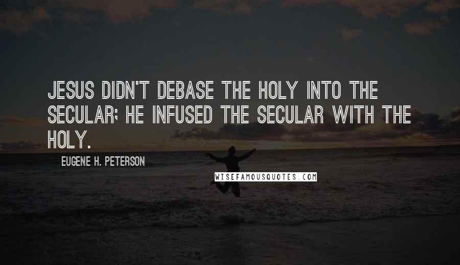 Eugene H. Peterson Quotes: Jesus didn't debase the holy into the secular; He infused the secular with the holy.