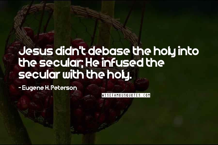 Eugene H. Peterson Quotes: Jesus didn't debase the holy into the secular; He infused the secular with the holy.