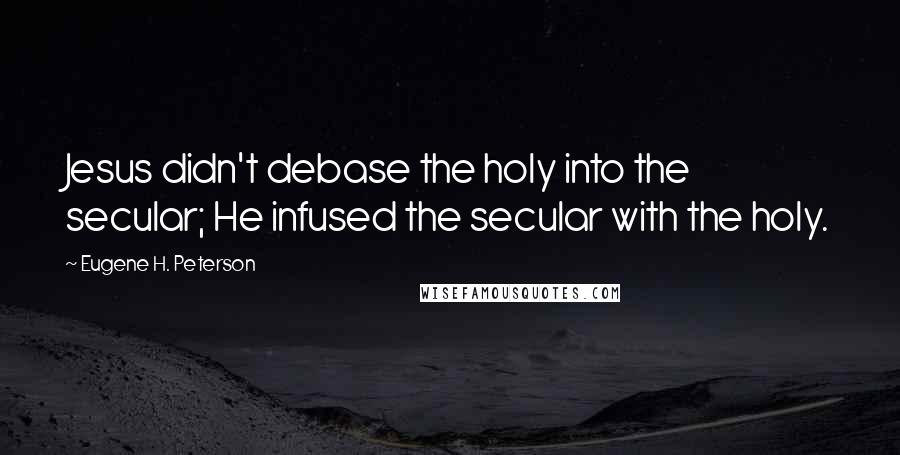 Eugene H. Peterson Quotes: Jesus didn't debase the holy into the secular; He infused the secular with the holy.