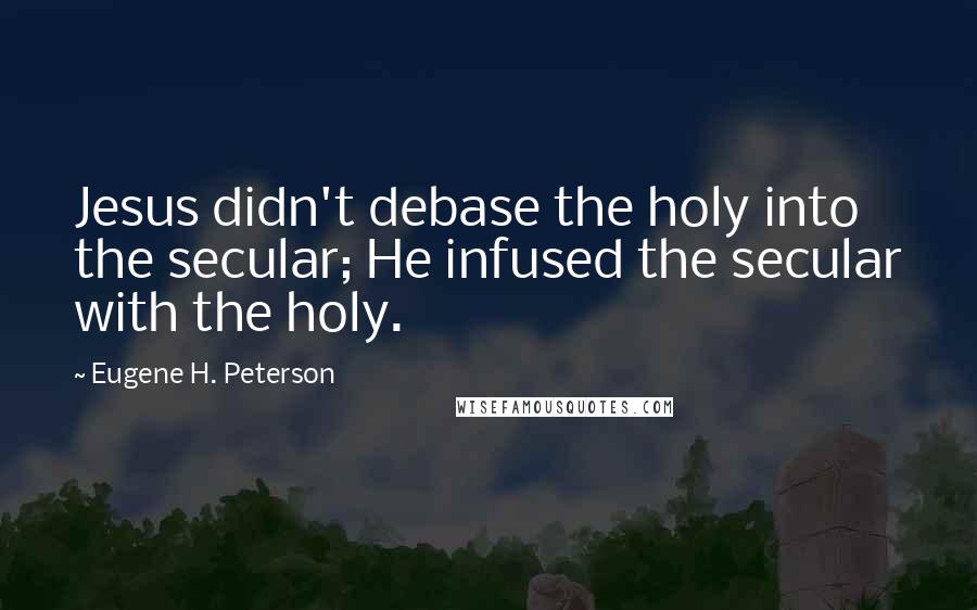 Eugene H. Peterson Quotes: Jesus didn't debase the holy into the secular; He infused the secular with the holy.