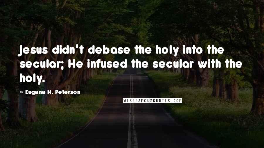 Eugene H. Peterson Quotes: Jesus didn't debase the holy into the secular; He infused the secular with the holy.