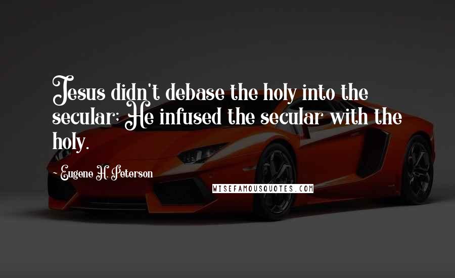 Eugene H. Peterson Quotes: Jesus didn't debase the holy into the secular; He infused the secular with the holy.