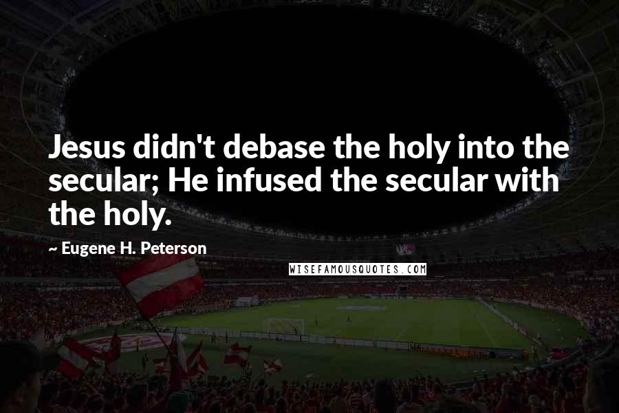 Eugene H. Peterson Quotes: Jesus didn't debase the holy into the secular; He infused the secular with the holy.