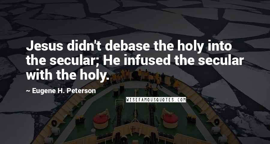 Eugene H. Peterson Quotes: Jesus didn't debase the holy into the secular; He infused the secular with the holy.