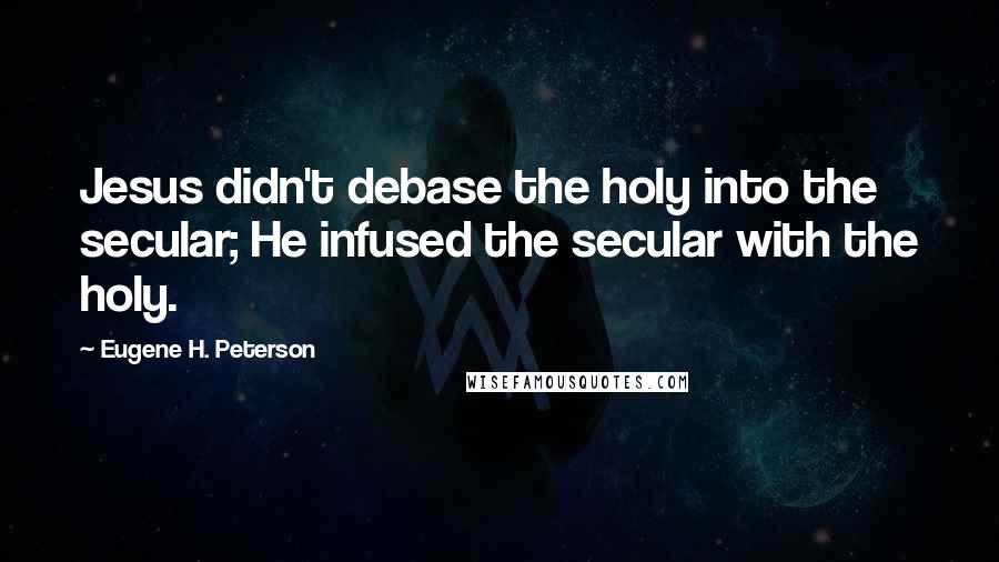 Eugene H. Peterson Quotes: Jesus didn't debase the holy into the secular; He infused the secular with the holy.