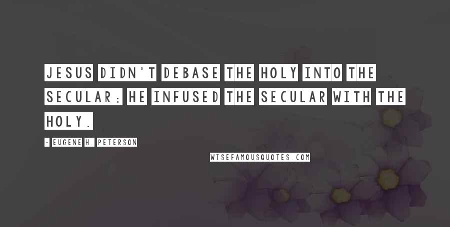 Eugene H. Peterson Quotes: Jesus didn't debase the holy into the secular; He infused the secular with the holy.