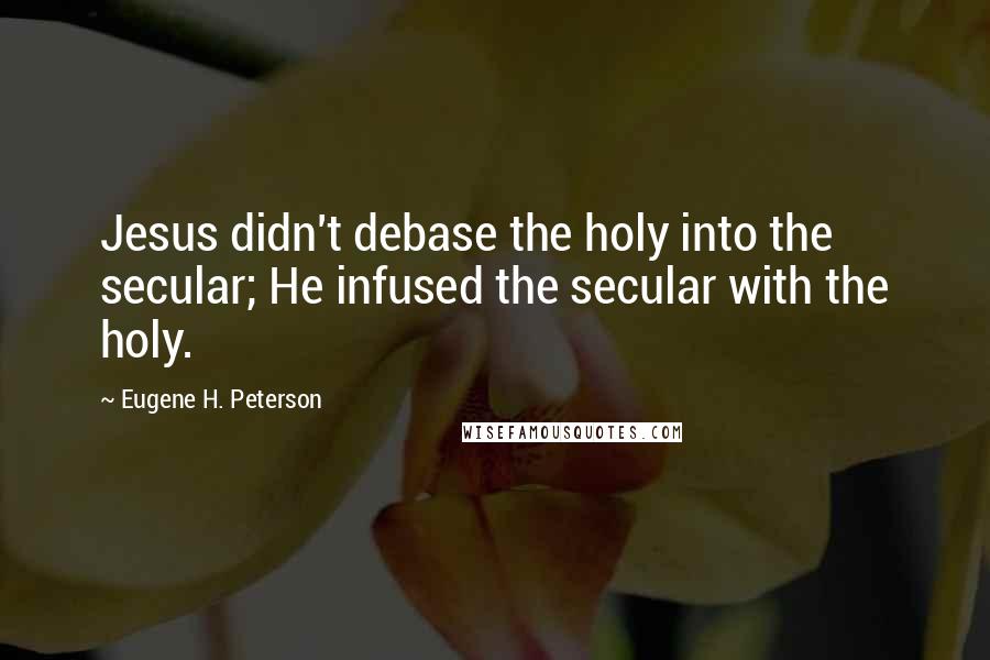 Eugene H. Peterson Quotes: Jesus didn't debase the holy into the secular; He infused the secular with the holy.