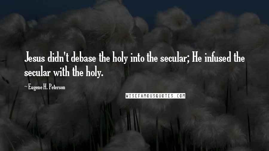 Eugene H. Peterson Quotes: Jesus didn't debase the holy into the secular; He infused the secular with the holy.