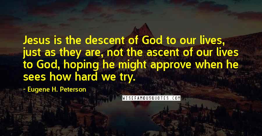 Eugene H. Peterson Quotes: Jesus is the descent of God to our lives, just as they are, not the ascent of our lives to God, hoping he might approve when he sees how hard we try.