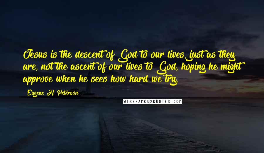 Eugene H. Peterson Quotes: Jesus is the descent of God to our lives, just as they are, not the ascent of our lives to God, hoping he might approve when he sees how hard we try.