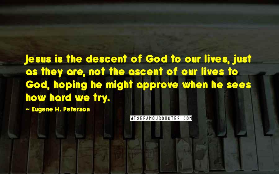 Eugene H. Peterson Quotes: Jesus is the descent of God to our lives, just as they are, not the ascent of our lives to God, hoping he might approve when he sees how hard we try.