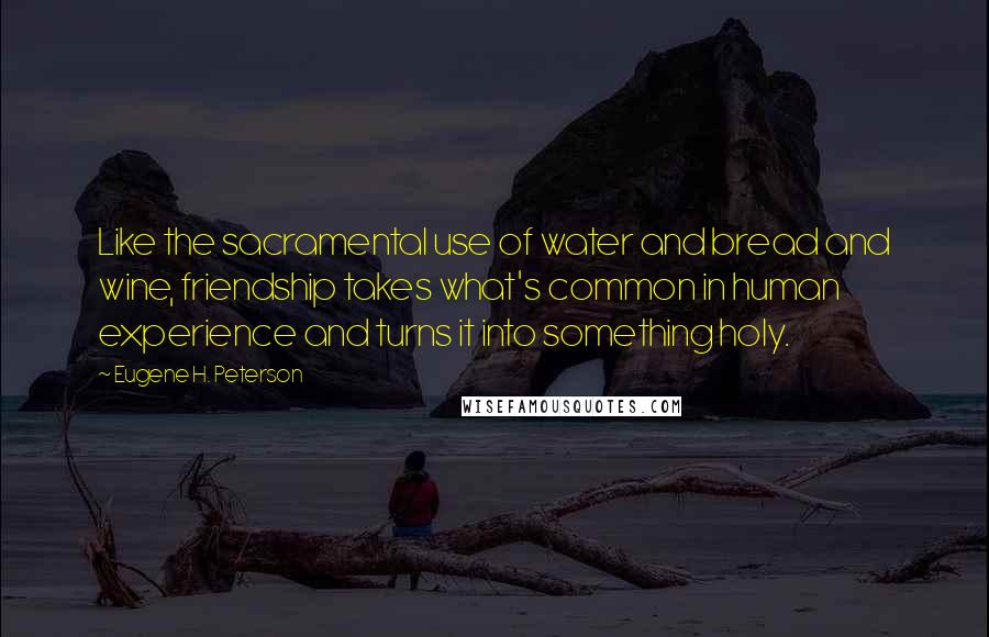 Eugene H. Peterson Quotes: Like the sacramental use of water and bread and wine, friendship takes what's common in human experience and turns it into something holy.