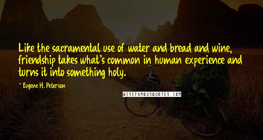 Eugene H. Peterson Quotes: Like the sacramental use of water and bread and wine, friendship takes what's common in human experience and turns it into something holy.