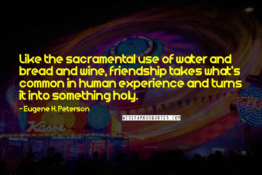 Eugene H. Peterson Quotes: Like the sacramental use of water and bread and wine, friendship takes what's common in human experience and turns it into something holy.
