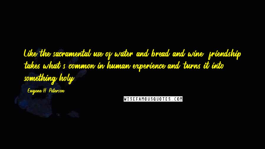 Eugene H. Peterson Quotes: Like the sacramental use of water and bread and wine, friendship takes what's common in human experience and turns it into something holy.